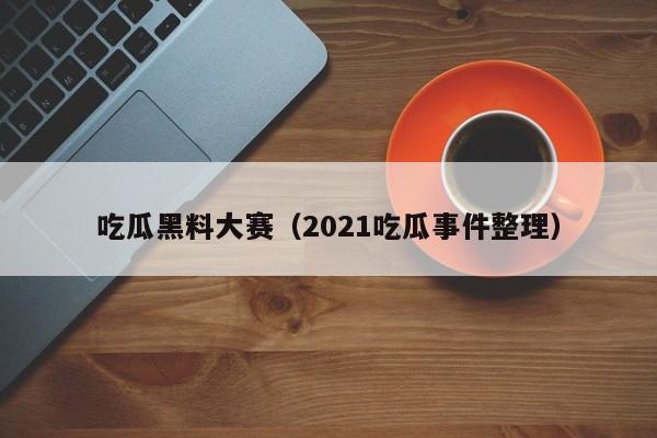 吃瓜黑料大赛（2021吃瓜事件整理）